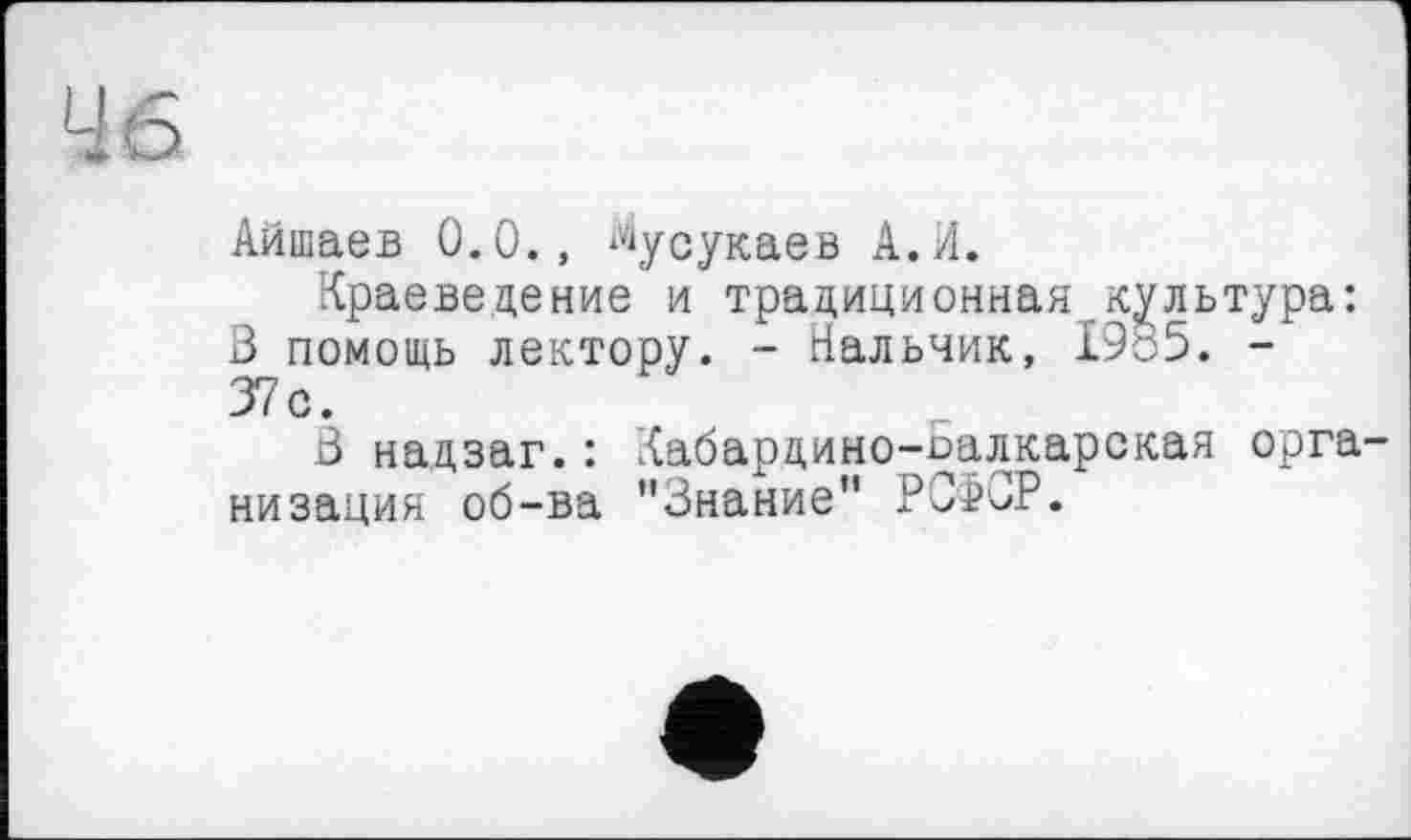 ﻿46
Айшаев 0.0., ^усукаев А.И.
Краеведение и традиционная.культура: 3 помощь лектору. - Нальчик, 1985. -37с.
3 надзаг.: Кабардино-Балкарская организация об-ва "Знание" РСФСР.